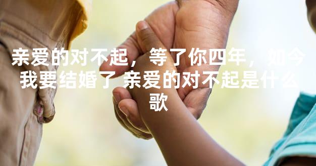 亲爱的对不起，等了你四年，如今我要结婚了 亲爱的